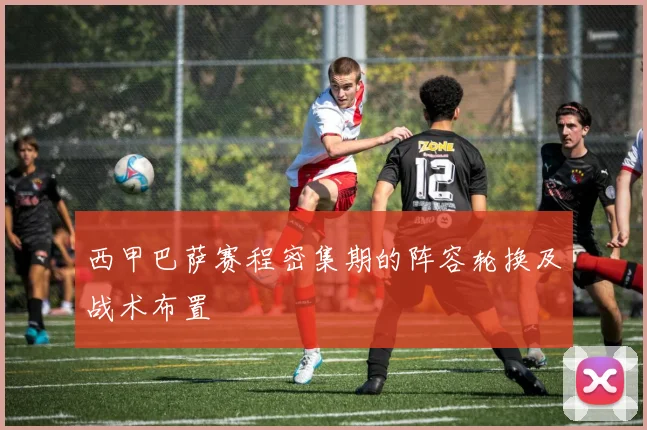 西甲巴萨赛程密集期的阵容轮换及战术布置