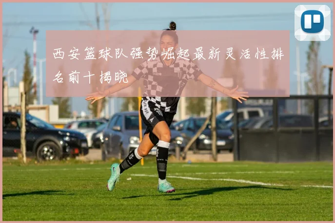 西安篮球队强势崛起最新灵活性排名前十揭晓