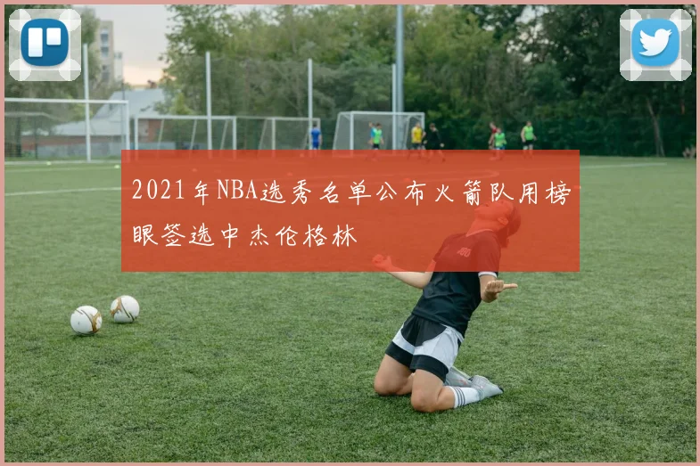 2021年NBA选秀名单公布火箭队用榜眼签选中杰伦格林