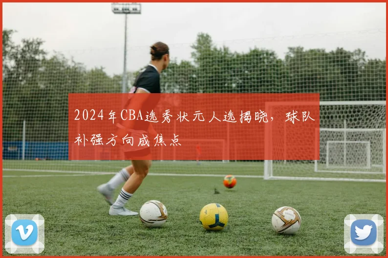 2024年CBA选秀状元人选揭晓，球队补强方向成焦点