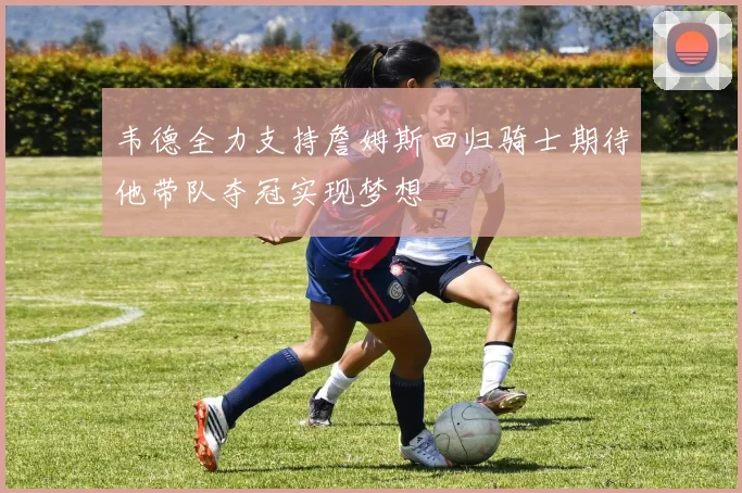 韦德全力支持詹姆斯回归骑士期待他带队夺冠实现梦想