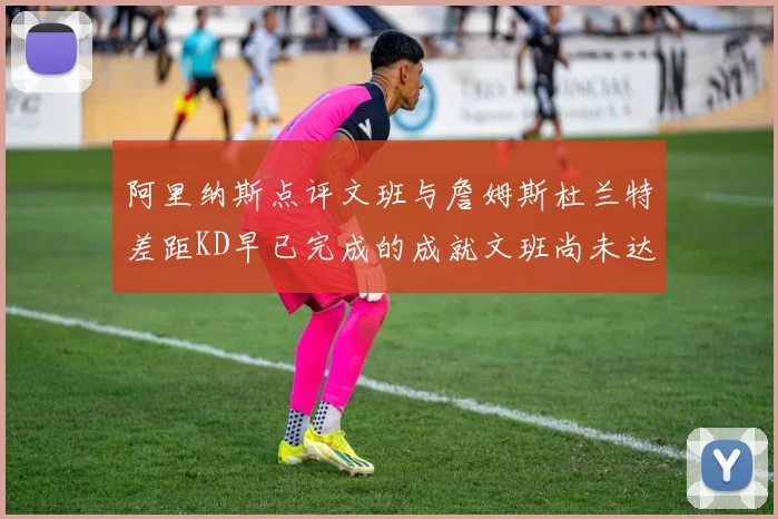 阿里纳斯点评文班与詹姆斯杜兰特差距KD早已完成的成就文班尚未达到