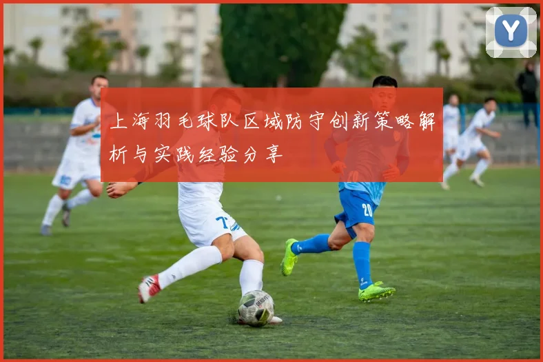 上海羽毛球队区域防守创新策略解析与实践经验分享