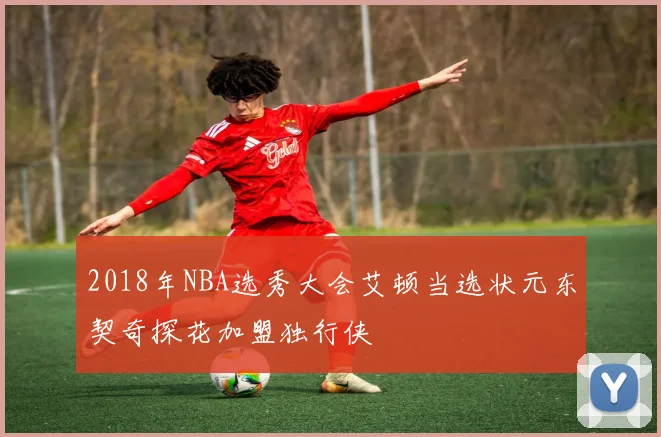 2018年NBA选秀大会艾顿当选状元东契奇探花加盟独行侠
