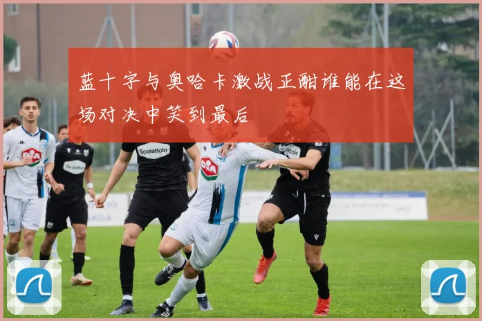 蓝十字与奥哈卡激战正酣谁能在这场对决中笑到最后