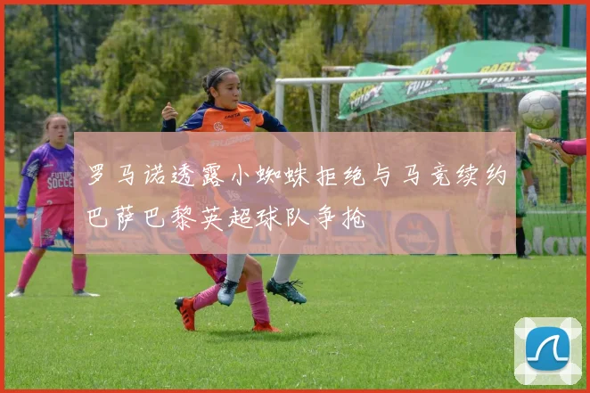 罗马诺透露小蜘蛛拒绝与马竞续约巴萨巴黎英超球队争抢