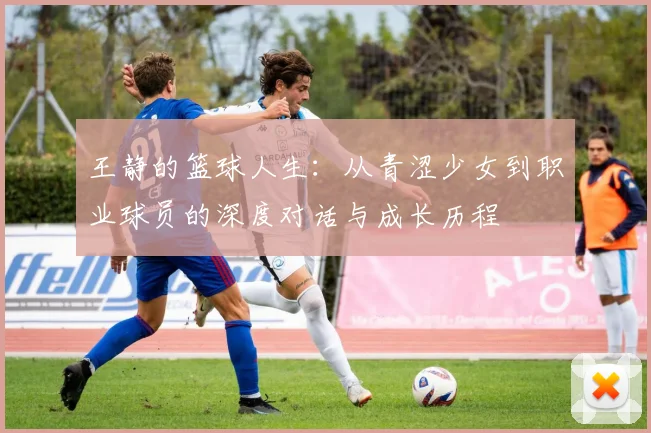 王静的篮球人生：从青涩少女到职业球员的深度对话与成长历程