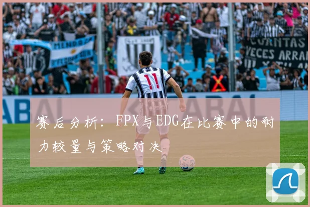 赛后分析：FPX与EDG在比赛中的耐力较量与策略对决