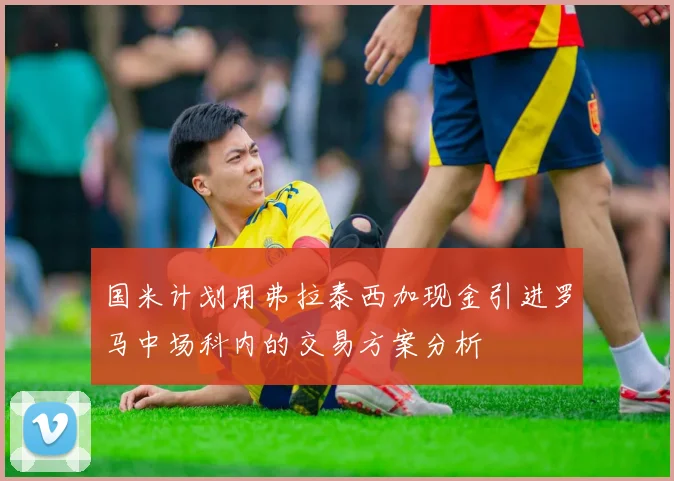 国米计划用弗拉泰西加现金引进罗马中场科内的交易方案分析